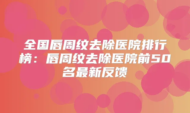 全国唇周纹去除医院排行榜：唇周纹去除医院前50名新反馈