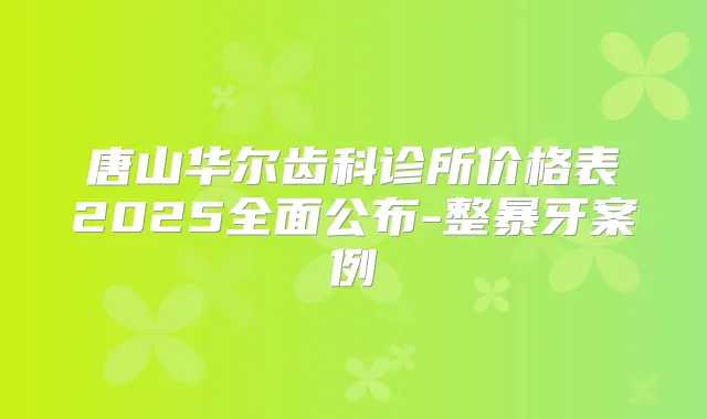 唐山华尔齿科诊所价格表2025全面公布-整暴牙案例