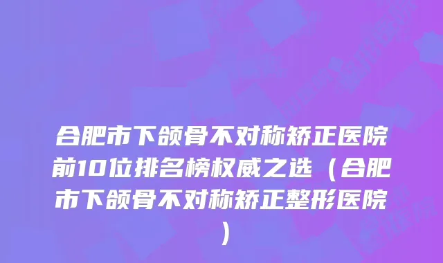 合肥市下颌骨不对称矫正医院前10位排名榜之选(合肥市下颌骨不对称矫正整形医院)