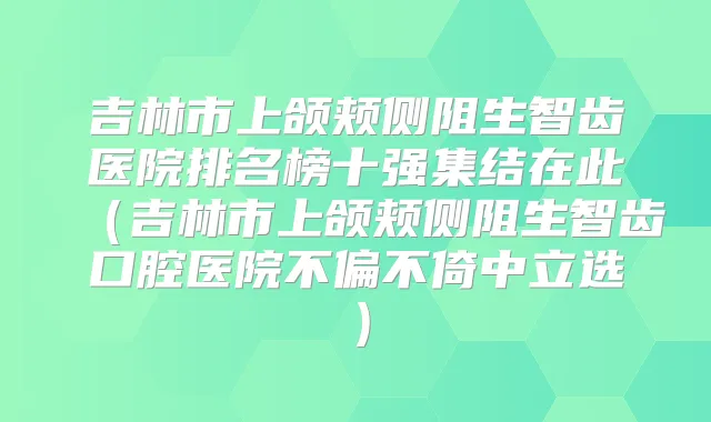 吉林市上颌颊侧阻生智齿医院排名榜十强集结在此（吉林市上颌颊侧阻生智齿口腔医院不偏不倚中立选）