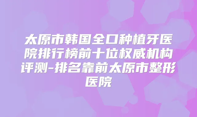 太原市韩国全口种植牙医院排行榜前十位机构评测-排名靠前太原市整形医院