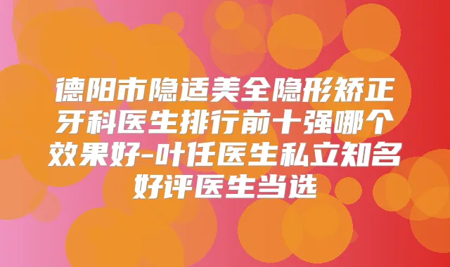 德阳市隐适美全隐形矫正牙科医生排行前十强哪个效果好-叶任医生私立知名好评医生当选