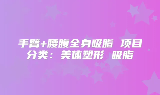手臂+腰腹全身吸脂 项目分类：美体塑形 吸脂