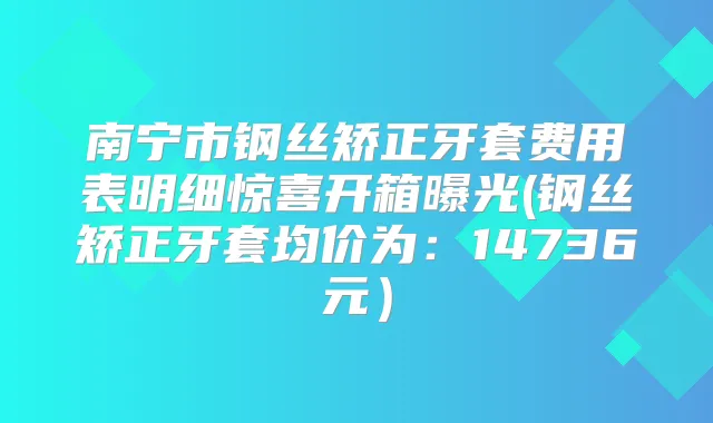 南宁市钢丝矫正牙套费用表明细惊喜开箱曝光(钢丝矫正牙套均价为：14736元）