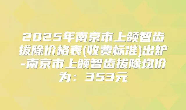 2025年南京市上颌智齿拔除价格表(收费标准)出炉-南京市上颌智齿拔除均价为:353元