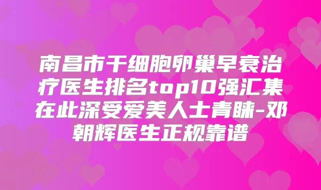 南昌市干细胞卵巢早衰医生排名top10强汇集在此深受爱美人士青睐-邓朝辉医生正规靠谱