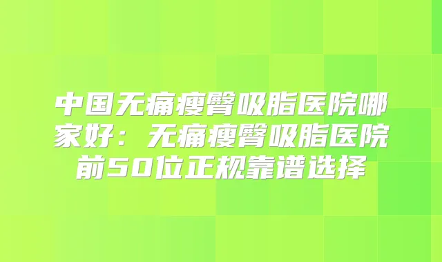 中国瘦臀吸脂医院哪家好：瘦臀吸脂医院前50位正规靠谱选择