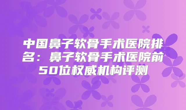 中国鼻子软骨手术医院排名:鼻子软骨手术医院前50位机构评测