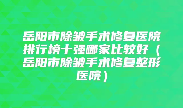 岳阳市除皱手术修复医院排行榜十强哪家比较好(岳阳市除皱手术修复整形医院)