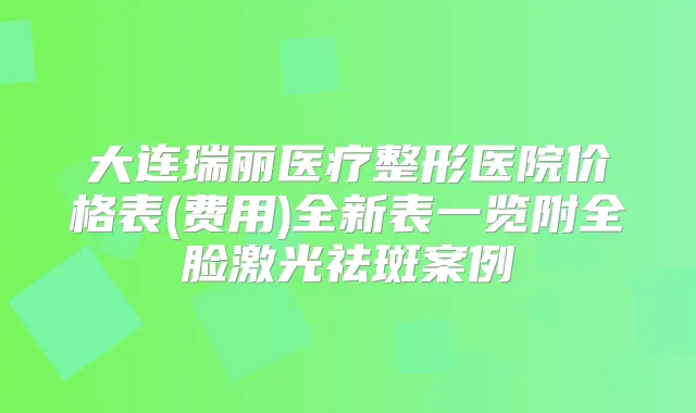 大连瑞丽医疗整形医院价格表(费用)全新表一览附全脸激光祛斑案例