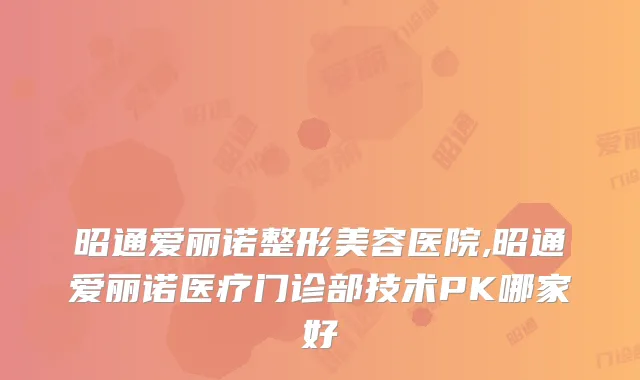 昭通爱丽诺整形美容医院,昭通爱丽诺医疗门诊部技术PK哪家好