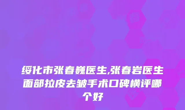 绥化市张春巍医生,张春岩医生面部拉皮去皱手术口碑横评哪个好