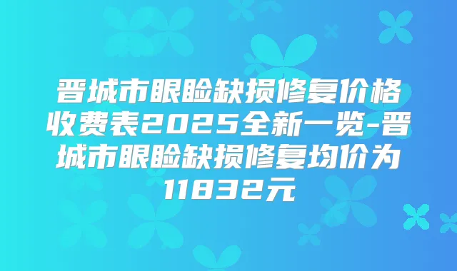 晋城市眼睑缺损修复价格收费表2025全新一览-晋城市眼睑缺损修复均价为11832元