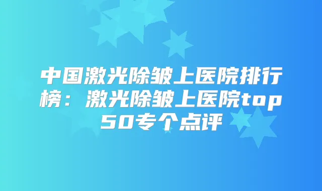 中国激光除皱上医院排行榜:激光除皱上医院top50专个点评
