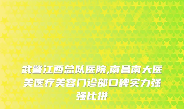 武警江西总队医院,南昌南大医美医疗美容门诊部口碑实力强强比拼