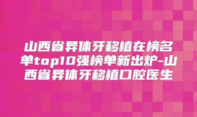 山西省异体牙移植在榜名单top10强榜单新出炉-山西省异体牙移植口腔医生