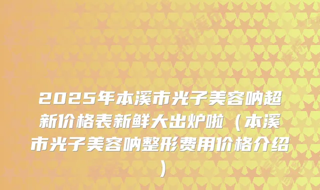 2025年本溪市光子美容呐超新价格表新鲜大出炉啦(本溪市光子美容呐整形费用价格介绍)