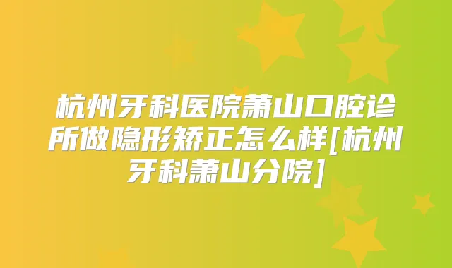杭州牙科医院萧山口腔诊所做隐形矫正怎么样[杭州牙科萧山分院]