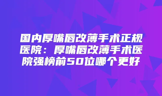国内厚嘴唇改薄手术正规医院:厚嘴唇改薄手术医院强榜前50位哪个更好
