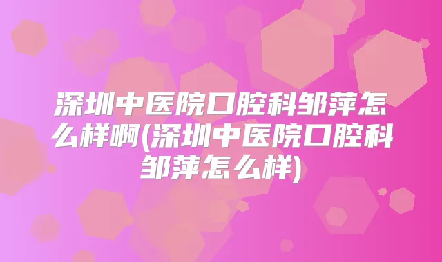 深圳中医院口腔科邹萍怎么样啊(深圳中医院口腔科邹萍怎么样)
