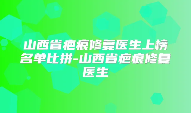 山西省疤痕修复医生上榜名单比拼-山西省疤痕修复医生