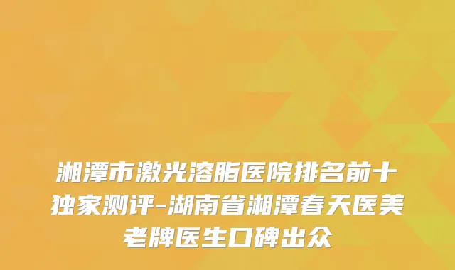 湘潭市激光溶脂医院排名前十测评-湖南省湘潭春天医美老牌医生口碑出众
