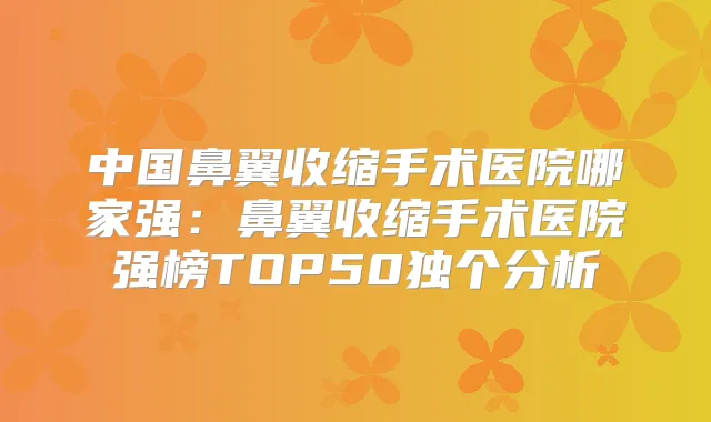 中国鼻翼收缩手术医院哪家强：鼻翼收缩手术医院强榜TOP50独个分析