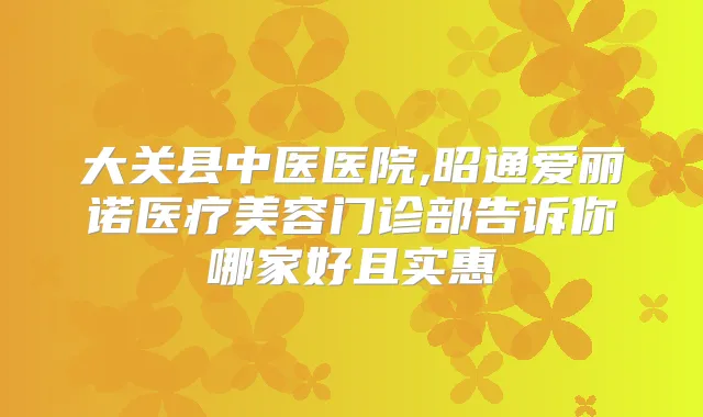 大关县中医医院,昭通爱丽诺医疗美容门诊部告诉你哪家好且实惠