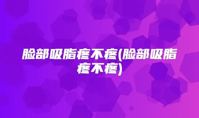 脸部吸脂疼不疼(脸部吸脂疼不疼)