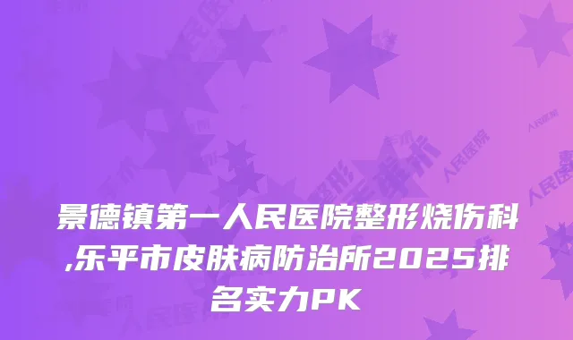 景德镇第一人民医院整形烧伤科,乐平市皮肤病防治所2025排名实力PK