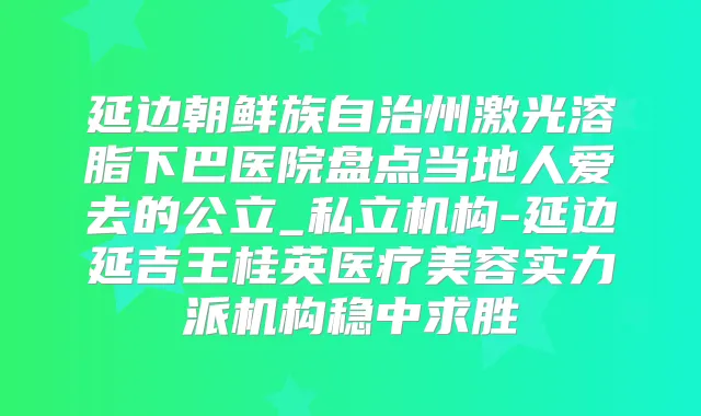 延边朝鲜族自治州激光溶脂下巴医院盘点当地人爱去的公立_私立机构-延边延吉王桂英医疗美容实力派机构稳中求胜