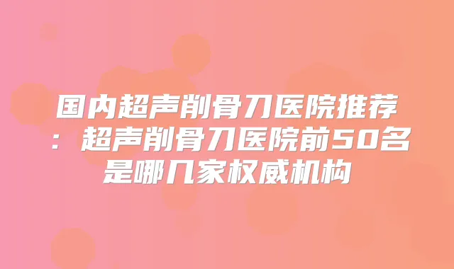国内超声削骨刀医院推荐:超声削骨刀医院前50名是哪几家机构