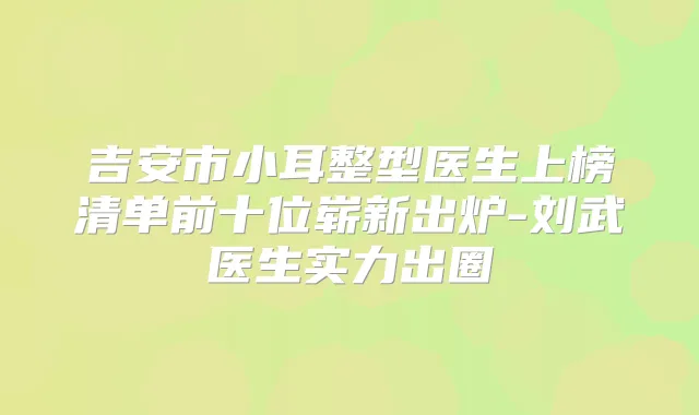 吉安市小耳整型医生上榜清单前十位崭新出炉-刘武医生实力出圈