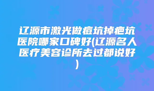 辽源市激光做痘坑掉疤坑医院哪家口碑好(辽源名人医疗美容诊所去过都说好)