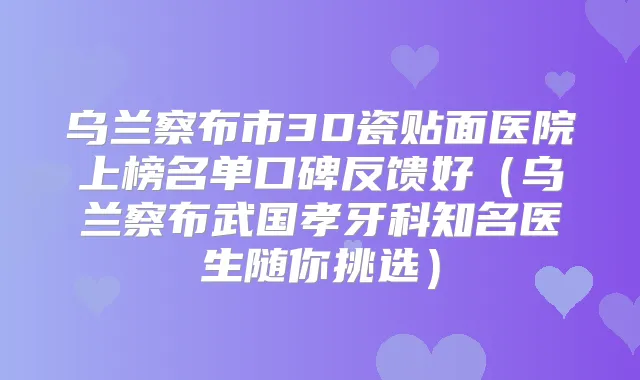 乌兰察布市3D瓷贴面医院上榜名单口碑反馈好（乌兰察布武国孝牙科知名医生随你挑选）