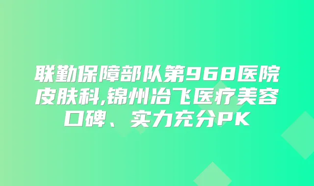 联勤保障部队第968医院皮肤科,锦州冶飞医疗美容口碑、实力充分PK