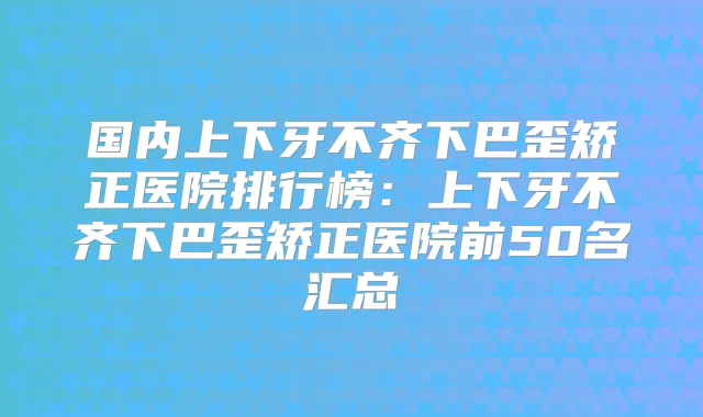 国内上下牙不齐下巴歪矫正医院排行榜：上下牙不齐下巴歪矫正医院前50名汇总