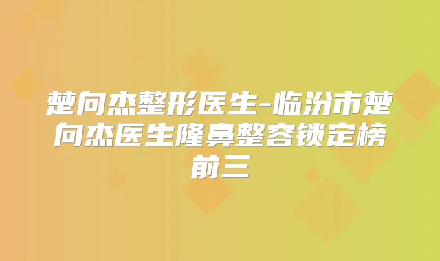 楚向杰整形医生-临汾市楚向杰医生隆鼻整容锁定榜前三