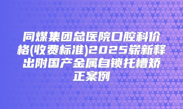 同煤集团总医院口腔科价格(收费标准)2025崭新释出附国产金属自锁托槽矫正案例