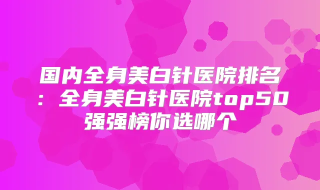 国内全身美白针医院排名：全身美白针医院top50强强榜你选哪个