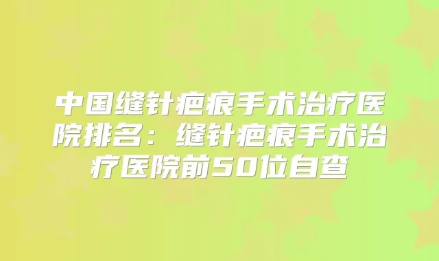 中国缝针疤痕手术医院排名：缝针疤痕手术医院前50位自查