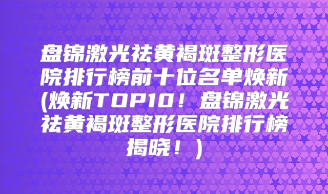 盘锦激光祛黄褐斑整形医院排行榜前十位名单焕新(焕新TOP10!盘锦激光祛黄褐斑整形医院排行榜揭晓!)