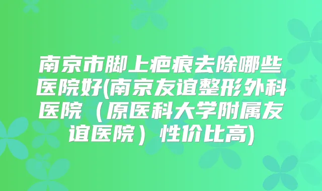 南京市脚上疤痕去除哪些医院好(南京友谊整形外科医院(原医科大学附属友谊医院)性价比高)