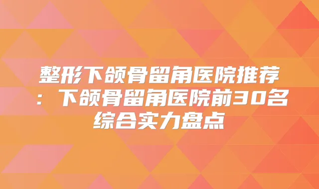 整形下颌骨留角医院推荐:下颌骨留角医院前30名综合实力盘点