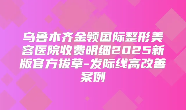 乌鲁木齐金领国际整形美容医院收费明细2025新版官方拔草-发际线高案例