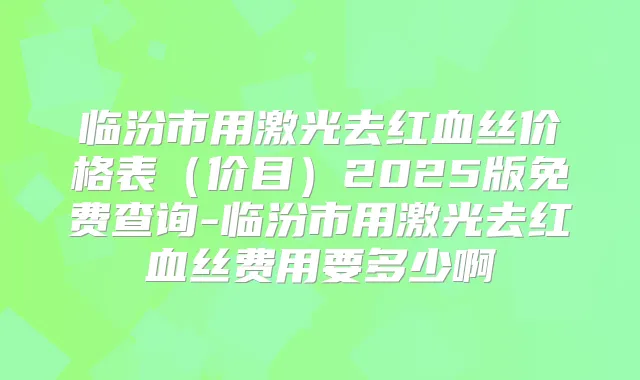 临汾市用激光去红血丝价格表(价目)2025版免费查询-临汾市用激光去红血丝费用要多少啊