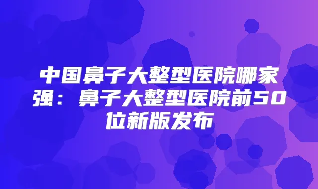 中国鼻子大整型医院哪家强：鼻子大整型医院前50位新版发布