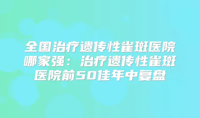 全国遗传性雀斑医院哪家强:遗传性雀斑医院前50佳年中复盘