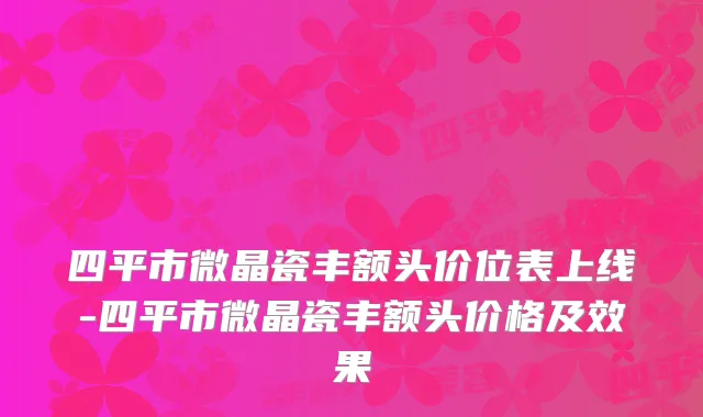 四平市微晶瓷丰额头价位表上线-四平市微晶瓷丰额头价格及效果