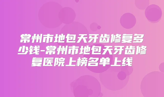 常州市地包天牙齿修复多少钱-常州市地包天牙齿修复医院上榜名单上线
